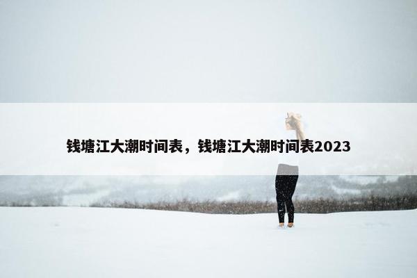 钱塘江大潮时间表，钱塘江大潮时间表2023