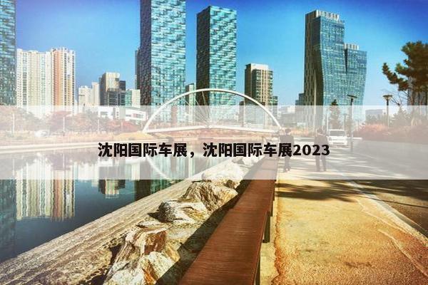 沈阳国际车展，沈阳国际车展2023