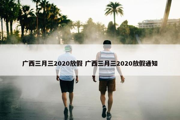 广西三月三2020放假 广西三月三2020放假通知
