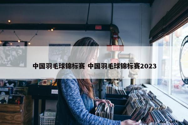 中国羽毛球锦标赛 中国羽毛球锦标赛2023