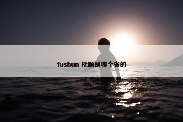 fushun 抚顺是哪个省的