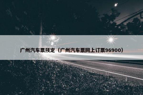 广州汽车票预定（广州汽车票网上订票96900）