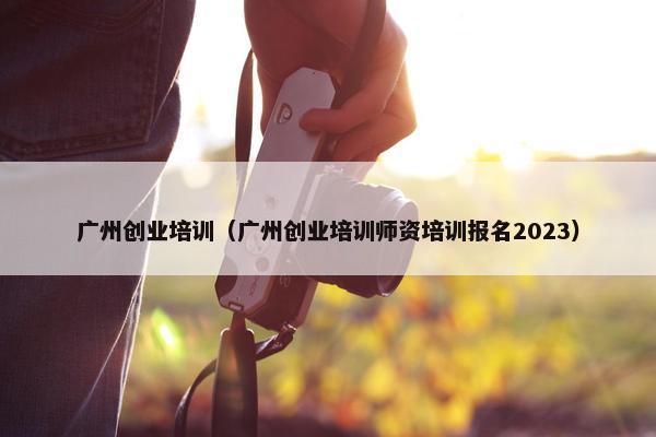 广州创业培训（广州创业培训师资培训报名2023）