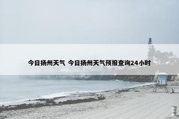 今日扬州天气 今日扬州天气预报查询24小时