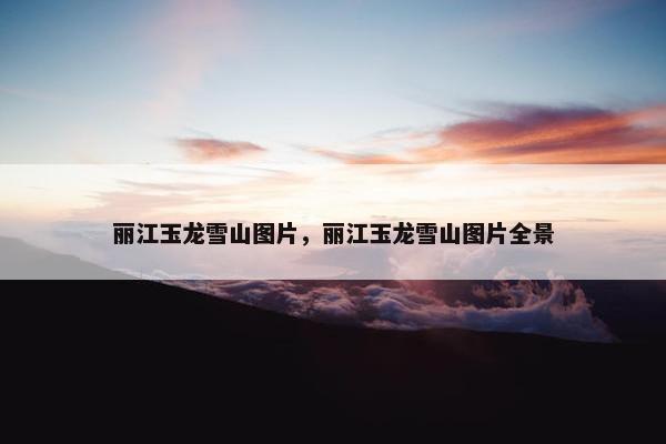 丽江玉龙雪山图片，丽江玉龙雪山图片全景