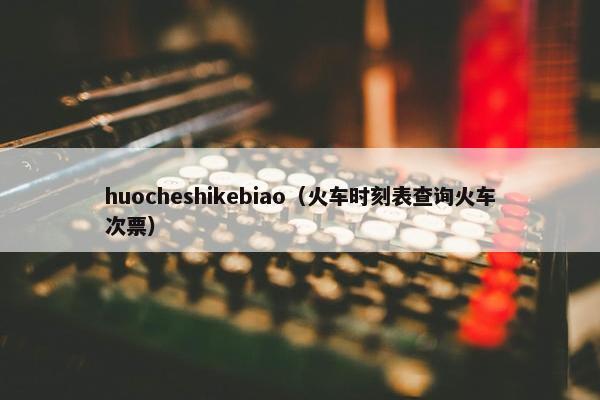 huocheshikebiao（火车时刻表查询火车次票）