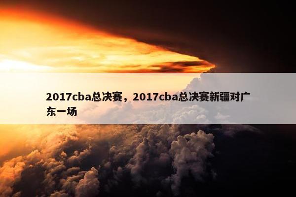 2017cba总决赛，2017cba总决赛新疆对广东一场