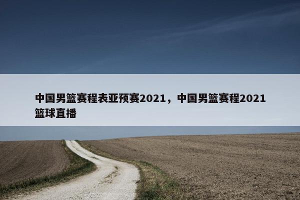 中国男篮赛程表亚预赛2021，中国男篮赛程2021篮球直播
